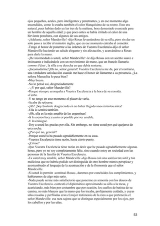 ojos pequeños, azules, pero inteligentes y penetrantes, y en ese momento algo
encendidos, como lo estaba también el color blanquísimo de su rostro. Esto era
natural, pues habían dado ya las tres de la mañana, hora demasiado avanzada para
un hombre de aquella edad; y que poco antes se había irritado al calor de una
hirviente ponchera, con algunos de sus amigos.
-¡Adelante, señor Mandeville! -dijo Rosas levantándose de su silla, pero sin dar un
solo paso a recibir al ministro inglés, que en ese momento entraba al comedor.
-Tengo el honor de ponerme a las órdenes de Vuestra Excelencia-dijo el señor
Mandeville haciendo un saludo elegante y sin afectación, y acercándose a Rosas
para darle la mano.
-¡He incomodado a usted, señor Mandeville! -le dijo Rosas con un acento suave e
insinuante e indicándole con un movimiento de mano, que un francés llamaría
comme il faut , la silla a su derecha en que debía sentarse.
-¡Incomodarme!¡Oh no, señor general! Vuestra Excelencia me da, por el contrario,
una verdadera satisfacción cuando me hace el honor de llamarme a su presencia. ¿La
señora Manuelita lo pasa bien?
-Muy buena.
-No lo pensé así, desgraciadamente
. -¿Y por qué, señor Mandeville?
-Porque siempre acompaña a Vuestra Excelencia a la hora de su comida.
-Cierto.
-Y no tengo en este momento el placer de verla.
-Acaba de retirarse.
-¡Ah! ¡Soy bastante desgraciado en no haber llegado unos minutos antes!
-Ella lo sentirá también.
-¡Oh, ella es la más amable de las argentinas!
-A lo menos hace cuanto es posible por ser amable.
-Y lo consigue.
-Doy a usted las gracias por ella. Sin embargo, no tiene usted por qué quejarse de
esta noche.
-¿Por qué no, general?
-Porque usted la ha pasado agradablemente en su casa.
-Vuestra Excelencia tiene razón, hasta cierto punto.
-¿Cómo?
-Que Vuestra Excelencia tiene razón en decir que he pasado agradablemente algunas
horas, pero yo no soy completamente feliz, sino cuando estoy en sociedad con las
personas de la familia de Vuestra Excelencia.
-Es usted muy amable, señor Mandeville -dijo Rosas con una sonrisa tan sutil y tan
maliciosa que no habría podido ser distinguida de otro hombre menos perspicaz y
acostumbrado al lenguaje de la acentuación y de la fisonomía que el señor
Mandeville.
-Si usted lo permite -continuó Rosas-, daremos por concluidos los cumplimientos, y
hablaremos de algo más serio.
-Nada puede serme más satisfactorio que ponerme en armonía con los deseos de
Vuestra Excelencia -contestó el diplomático aproximando su silla a la mesa, y
acariciando, más bien por costumbre que por ocasión, los cuellos de batista de su
camisa, no más blancos que la mano que los tocaba, prolijamente cuidada, y cuyas
uñas rosadas y perfiladas eran el mejor testimonio de la raza a que pertenecía el
señor Mandeville: esa raza sajona que se distingue especialmente por los ojos, por
los cabellos y por las uñas.


                                                                                53
 