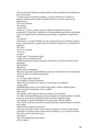 -Pero un ministro extranjero no puede saber las individualidades de una política en
que no toma parte.
-Y es por eso que el ministro extranjero, si quiere informar con verdad a su
gobierno, debe acercarse al jefe de aquella política y escuchar y apreciar sus
explicaciones.
-Esa es mi conducta.
-No siempre.
-A pesar mío.
-Puede ser... Vamos: ¿conoce usted el verdadero estado de los negocios
actualmente? O más bien, y hablando en las generalidades que gustan a usted tanto,
¿cuál es el espíritu de las comunicaciones que dirige a su gobierno, respecto del
mío?
-¿El espíritu?
-Justamente; o, con más claridad, ¿en esas comunicaciones me determina usted en
buena o mala situación?; ¿espera usted el triunfo de mi gobierno, o el triunfo de la
anarquía?
-Oh, señor.
-Eso no es contestar.
-Ya lo veo.
-¿Luego?
-Luego ¿qué?, Excelentísimo señor.
-Luego ¿qué me responde usted?
-¿Sobre la situación en que se encuentra el gobierno de Vuestra Excelencia en la
actualidad?
-Precisamente.
-Me parece...
-Hable usted con franqueza.
-Me parece que todas las probabilidades están por el triunfo de Vuestra Excelencia.
-¿Pero ese parecer lo funda usted en algo?
-Sin duda.
-¿Y es en qué, señor ministro?
-En el poder de Vuestra Excelencia.
-¡Bah! ¡Esa es una frase muy vaga en el caso de que nos ocupamos!
-¡Vaga, señor!
-Indudablemente, pues si yo en efecto tengo poder y medios, también poder y
medios tienen los anarquistas. ¿No es verdad?
-¡Oh, señor!
-Por ejemplo: ¿sabe usted el estado de Lavalle en el Entre Ríos?
-Sí, señor: está imposibilitado para moverse después de la batalla de Don Cristóbal,
en que las armas de la Confederación obtuvieron tan completo triunfo.
-Sin embargo, el general Echagüe está en inacción por falta de caballos.
-Pero Vuestra Excelencia, que todo lo puede, hará que el general tenga los caballos
que le faltan.
-¿Sabe usted el estado de Corrientes?
-Creo que, derrotado Lavalle, la provincia de Corrientes volverá a la liga federal.
-Entretanto, Corrientes está en armas contra mi gobierno, y ya son dos provincias.
-En efecto, son dos provincias, pero...
-¿Pero qué?
-Pero la Confederación tiene catorce.
-¡Oh, no tantas!


                                                                                  55
 