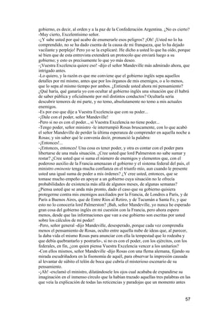 gobierno, es decir, al orden y a la paz de la Confederación Argentina. ¿No es cierto?
-Muy cierto, Excelentísimo señor.
-¿Y sabe usted por qué acabo de enumerarle esos peligros? ¡Oh! ¡Usted no lo ha
comprendido, no se ha dado cuenta de la causa de mi franqueza, que lo ha dejado
vacilante y perplejo! Pero yo se la explicaré. He dicho a usted lo que ha oído, porque
sé bien que de esta entrevista extenderá un protocolo que enviará luego a su
gobierno; y esto es precisamente lo que yo más deseo.
-¡Vuestra Excelencia quiere eso! -dijo el señor Mandeville más admirado ahora, que
intrigado antes.
-Lo quiero, y la razón es que me conviene que el gobierno inglés sepa aquellos
detalles por mí mismo, antes que por los órganos de mis enemigos, o a lo menos,
que lo sepa al mismo tiempo por ambos. ¿Entiende usted ahora mi pensamiento?
¿Qué haría, qué ganaría yo con ocultar al gobierno inglés una situación que él habrá
de saber pública y oficialmente por mil distintos conductos? Ocultarla sería
descubrir temores de mi parte, y no temo, absolutamente no temo a mis actuales
enemigos.
-Es por eso que dije a Vuestra Excelencia que con su poder...
-¡Dale con el poder, señor Mandeville!
-Pero si no es con el poder.., si Vuestra Excelencia no tiene poder...
-Tengo poder, señor ministro -le interrumpió Rosas bruscamente, con lo que acabó
el señor Mandeville de perder la última esperanza de comprender en aquella noche a
Rosas; y sin saber qué le convenía decir, pronunció la palabra:
-¡Entonces!...
-¡Entonces, entonces! Una cosa es tener poder, y otra es contar con el poder para
libertarse de una mala situación. ¿Cree usted que lord Palmerston no sabe sumar y
restar? ¿Cree usted que si suma el número de enemigos y elementos que, con el
poderoso auxilio de la Francia amenazan el gobierno y el sistema federal del país, el
ministro eminente tenga mucha confianza en el triunfo mío, aun cuando le presente
usted una igual suma de poder a mis órdenes? ¿Y cree usted, entonces, que se
tomase mucho empeño en apoyar a un gobierno cuya situación no le ofrecía
probabilidades de existencia más allá de algunos meses, de algunas semanas?
¿Piensa usted que se anda más pronto, dado el caso que su gobierno quisiera
protegerme contra mis enemigos auxiliados por la Francia, de Londres a París, y de
París a Buenos Aires, que de Entre Ríos al Retiro, y de Tucumán a Santa Fe, y que
esto no lo conocería lord Palmerston? ¡Bah, señor Mandeville, yo nunca he esperado
gran cosa del gobierno inglés en mi cuestión con la Francia, pero ahora espero
menos, desde que las informaciones que van a ese gobierno son escritas por usted
sobre los cálculos de mi poder!
-Pero, señor general -dijo Mandeville, desesperado, porque cada vez comprendía
menos el pensamiento de Rosas, oculto entre aquella nube de ideas que, al parecer,
la daba vida el mismo Rosas para anunciar con ella la tempestad que lo rodeaba y
que debía quebrantarlo y postrarlo-, si no es con el poder, con los ejércitos, con los
federales, en fin, ¿con quien piensa Vuestra Excelencia vencer a los unitarios?
-Con ellos mismos, señor Mandeville -dijo Rosas con una flema alemana, fijando su
mirada escudriñadora en la fisonomía de aquél, para observar la impresión causada
al levantar de súbito el telón de boca que cubría el misterioso escenario de su
pensamiento.
-¡Ah! -exclamó el ministro, dilatándosele los ojos cual acababa de expandirse su
imaginación en el inmenso círculo que la habían trazado aquellas tres palabras en las
que veía la explicación de todas las reticencias y paradojas que un momento antes


                                                                                   57
 