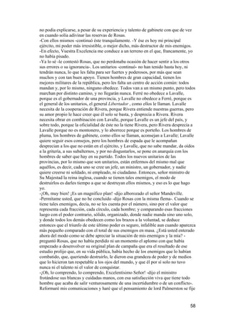 no podía explicarse, a pesar de su experiencia y talento de gabinete con que de vez
en cuando solía adivinar las reservas de Rosas.
-Con ellos mismos -continuó éste tranquilamente. -Y ése es hoy mi principal
ejército, mi poder más irresistible, o mejor dicho, más destructor de mis enemigos.
-En efecto, Vuestra Excelencia me conduce a un terreno en el que, francamente, yo
no había pisado.
-Ya lo sé -le contestó Rosas, que no perdonaba ocasión de hacer sentir a los otros
sus errores o su ignorancia-. Los unitarios -continuó- no han tenido hasta hoy, ni
tendrán nunca, lo que les falta para ser fuertes y poderosos, por más que sean
muchos y con tan buen apoyo. Tienen hombres de gran capacidad, tienen los
mejores militares de la república, pero les falta un centro de acción común: todos
mandan y, por lo mismo, ninguno obedece. Todos van a un mismo punto, pero todos
marchan por distinto camino, y no llegarán nunca. Ferré no obedece a Lavalle,
porque es el gobernador de una provincia, y Lavalle no obedece a Ferré, porque es
el general de los unitarios, el general Libertador , como ellos le llaman. Lavalle
necesita de la cooperación de Rivera, porque Rivera entiende nuestras guerras, pero
su amor propio le hace creer que él solo se basta, y desprecia a Rivera. Rivera
necesita obrar en combinación con Lavalle, porque Lavalle es un jefe del país, y
sobre todo, porque la oficialidad de éste no la tiene Rivera, pero Rivera desprecia a
Lavalle porque no es montonero, y lo aborrece porque es porteño. Los hombres de
pluma, los hombres de gabinete, como ellos se llaman, aconsejan a Lavalle; Lavalle
quiere seguir esos consejos, pero los hombres de espada que le acompañan
desprecian a los que no están en el ejército, y Lavalle, que no sabe mandar, da oídos
a la gritería, a sus subalternos, y por no disgustarlos, se pone en anarquía con los
hombres de saber que hay en su partido. Todos los nuevos unitarios de las
provincias, por lo mismo que son unitarios, están enfermos del mismo mal que
aquéllos, es decir, cada uno se cree un jefe, un ministro, un gobernador, y nadie
quiere creerse ni soldado, ni empleado, ni ciudadano. Entonces, señor ministro de
Su Majestad la reina inglesa, cuando se tienen tales enemigos, el modo de
destruirlos es darles tiempo a que se destruyan ellos mismos, y eso es lo que hago
yo.
-¡Oh, muy bien! ¡Es un magnífico plan! -dijo alborozado el señor Mandeville.
-Permítame usted, que no he concluido -dijo Rosas con la misma flema-. Cuando se
tiene tales enemigos, decía, no se les cuenta por el número, sino por el valor que
representa cada fracción, cada círculo, cada hombre; y comparando esas fracciones
luego con el poder contrario, sólido, organizado, donde nadie manda sino uno solo,
y donde todos los demás obedecen como los brazos a la voluntad, se deduce
entonces que el triunfo de este último poder es seguro, infalible aun cuando aparezca
más pequeño comparado con el total de sus enemigos en masa. ¿Está usted enterado
ahora del modo como se debe apreciar la situación de mis enemigos y la mía? -
preguntó Rosas, que no había perdido ni un momento el aplomo con que había
empezado a desenvolver su original plan de campaña que era el resultado de ese
estudio prolijo que, en su vida pública, había hecho de los enemigos que lo habían
combatido, que, queriendo destruirlo, le dieron esa grandeza de poder y de medios
que lo hicieron tan respetable a los ojos del mundo, y que él por sí solo no tuvo
nunca ni el talento ni el valor de conquistar.
-¡Oh, lo comprendo, lo comprendo, Excelentísimo Señor! -dijo el ministro
frotándose sus blancas y cuidadas manos, con esa satisfacción viva que tiene todo
hombre que acaba de salir venturosamente de una incertidumbre o de un conflicto-.
Reformaré mis comunicaciones y haré que el pensamiento de lord Palmerston se fije


                                                                                  58
 