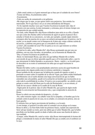 -¿Sabe usted cuánto es el gasto mensual que se hace por el cuidado de esos frutos?
-Veinte mil libras, Excelentísimo señor.
-Exactamente.
-Todo eso acabo de comunicarlo a mi gobierno.
-Me alegro que lo sepa, ya que quiere sufrir esos perjuicios. Son ustedes los
interesados. Por lo que hace a mí yo sé cómo defenderme del bloqueo.
-Yo he repetido muchas veces que Vuestra Excelencia lo puede todo -dijo el
ministro con una sonrisa, la más insinuante y cortesana, pero al mismo tiempo con
la expresión de una verdad sentida.
-No todo, señor Mandeville -dijo Rosas echándose para atrás en su silla y fijando
sus ojos como dos flechas sobre la fisonomía de aquel en quien al parecer iba a
estudiar el fondo de su conciencia-, no todo, por ejemplo, cuando algún ministro
extranjero abre las puertas de su casa a un unitario perseguido por la justicia y me lo
oculta, yo no puedo contar con la franqueza de él para que venga a darme cuenta de
tal suceso, y pedirme una gracia que yo concedería sin esfuerzo.
-¡Cómo! ¿Ha sucedido tal cosa? Por mi parte yo no sé a qué ministro se refiere
Vuestra Excelencia.
-¿Usted no lo sabe, señor Mandeville? -dijo Rosas acentuando una por una sus
palabras, con sus ojos clavados, sin pestañear, en la fisonomía de Mandeville.
-Doy a Vuestra Excelencia mi palabra de...
-Basta -le interrumpió Rosas, que antes de que hablase Mandeville se había
convencido de que en efecto ignoraba aquello que a él le interesaba saber, y por lo
que únicamente lo había llamado a su presencia-. Basta - repitió, y se levantó para
no descubrir en su rostro el sentimiento de rabia que en aquel momento le
conmovía.
Mandeville había vuelto a sus perplejidades anteriores acerca de aquel hombre de
quien jamás otro alguno podía estar ni retirarse satisfecho y tranquilo.
Rosas acababa de dar un paseo por la habitación cuando de repente se paró, y
poniendo su mano sobre el respaldo de la silla de Viguá, que había estado batallando
horriblemente con el sueño durante esta larga conversación de que no había
entendido una sola palabra, quedó en la actitud de un hombre que reconcentra en su
oído toda la sensibilidad de su alma. El motivo era ya perceptible: un caballo a todo
galope se sentía venir del Oeste por la calle del Restaurador, y en un minuto, el
ruido de sus cascos vibraba en la cuadra de la casa de Rosas.
-Algún parte de la policía -dijo el señor Mandeville, que quería de algún modo
anudar la conversación tan bruscamente rota, y que comprendía la atención de
Rosas.
Rosas lo cubrió con una mirada de desprecio, y le dijo:
-No, señor ministro inglés: ese caballo viene de la campaña y el hombre que lo ha
sentado contra la puerta de mi casa, no es celador, ni comisario de policía, sino un
buen gaucho.
El ministro hizo un ligero movimiento de hombros y se levantó.
A este tiempo, el general Corvalán entró al comedor con un pliego en la mano.
Rosas lo abrió, y no bien hubo leído las primeras líneas, cuando una expresión de
furor salvaje inundó su rostro, pero tan súbita que el señor Mandeville, que la había
percibido con facilidad, quedó en duda si había sido acaso una ilusión de óptica o
una realidad.
-Conque, señor Mandeville, usted se retira -dijo Rosas interrumpiendo la lectura del
pliego y extendiendo la mano al señor Mandeville que ya estaba con el sombrero en
la suya.


                                                                                    60
 