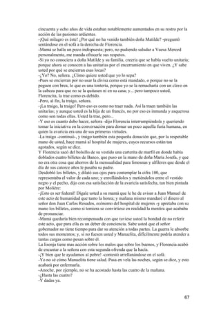 cincuenta y ocho años de vida estaban notablemente aumentados en su rostro por la
acción de las pasiones ardientes.
-¡Qué milagro es éste! ¿Por qué no ha venido también doña Matilde? -preguntó
sentándose en el sofá a la derecha de Florencia.
-Mamá se halla un poco indispuesta; pero, no pudiendo saludar a Vuesa Merced
personalmente, me manda ofrecerle sus respetos.
-Si yo no conociera a doña Matilde y su familia, creería que se había vuelto unitaria;
porque ahora se conocen a las unitarias por el encerramiento en que viven. ¿Y sabe
usted por qué se encierran esas locas?
-¿Yo? No, señora. ¿Cómo quiere usted que yo lo sepa?
-Pues se encierran por no usar la divisa como está mandado, o porque no se la
peguen con brea, lo que es una tontería, porque yo se la remacharía con un clavo en
la cabeza para que no se la quitasen ni en su casa; y... pero tampoco usted,
Florencita, la trae como es debido.
-Pero, al fin, la traigo, señora.
-¡La traigo, la traigo! Pero eso es como no traer nada. Así la traen también las
unitarias; y aunque usted es la hija de un francés, no por eso es inmunda y asquerosa
como son todas ellas. Usted la trae, pero...
-Y eso es cuanto debo hacer, señora -dijo Florencia interrumpiéndola y queriendo
tomar la iniciativa en la conversación para domar un poco aquella furia humana, en
quien la avaricia era una de sus primeras virtudes.
-La traigo -continuó-, y traigo también esta pequeña donación que, por la respetable
mano de usted, hace mamá al hospital de mujeres, cuyos recursos están tan
agotados, según se dice.
Y Florencia sacó del bolsillo de su vestido una carterita de marfil en donde había
doblados cuatro billetes de Banco, que puso en la mano de doña María Josefa, y que
no era otra cosa que ahorros de la mensualidad para limosnas y alfileres que desde el
día de sus catorce años le pasaba su padre.
Desdobló los billetes, y dilató sus ojos para contemplar la cifra 100, que
representaba el valor de cada uno; y enrollándolos y metiéndolos entre el vestido
negro y el pecho, dijo con esa satisfacción de la avaricia satisfecha, tan bien pintada
por Moliére:
-¡Esto es ser federal! Dígale usted a su mamá que le he de avisar a Juan Manuel de
este acto de humanidad que tanto la honra; y mañana mismo mandaré el dinero al
señor don Juan Carlos Rosados, ecónomo del hospital de mujeres -y apretaba con su
mano los billetes, como si temiera se convirtiese en realidad la mentira que acababa
de pronunciar.
-Mamá quedaría bien recompensada con que tuviese usted la bondad de no referir
este acto, que para ella es un deber de conciencia. Sabe usted que el señor
gobernador no tiene tiempo para dar su atención a todas partes. La guerra le absorbe
todos sus momentos; y, si no fuesen usted y Manuelita, difícilmente podría atender a
tantas cargas como pesan sobre él.
La lisonja tiene mas acción sobre los malos que sobre los buenos, y Florencia acabó
de encantar a la señora con esta segunda ofrenda que la hacía.
-¡Y bien que le ayudamos al pobre! -contestó arrellanándose en el sofá.
-Yo no sé cómo Manuelita tiene salud. Pasa en vela las noches, según se dice, y esto
acabará por enfermarla.
-Anoche, por ejemplo, no se ha acostado hasta las cuatro de la mañana.
-¿Hasta las cuatro?
-Y dadas ya.


                                                                                    67
 