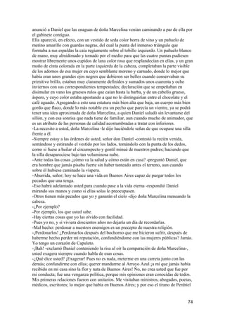 anunció a Daniel que las enaguas de doña Marcelina venían caminando a par de ella por
el gabinete contiguo.
Ella apareció, en efecto, con un vestido de seda color borra de vino y un pañuelo de
merino amarillo con guardas negras, del cual la punta del inmenso triángulo que
formaba a sus espaldas la caía regiamente sobre el tobillo izquierdo. Un pañuelo blanco
de mano, muy almidonado y tomado por el medio para que las cuatro puntas pudiesen
mostrar libremente unos cupidos de lana color rosa que resplandecían en ellas, y un gran
moño de cinta colorada en la parte izquierda de la cabeza, completaban la parte visible
de los adornos de esa mujer en cuyo semblante moreno y carnudo, donde lo mejor que
había eran unos grandes ojos negros que debieron ser bellos cuando conservaban su
primitivo brillo, estaban muy claramente definidos y sumados unos cuarenta y ocho
inviernos con sus correspondientes tempestades; declaración que se empeñaban en
disimular en vano los gruesos rulos que caían hasta la barba, y de un cabello grueso,
áspero, y cuyo color estaba apostando a que no lo distinguirían entre el chocolate y el
café aguado. Agregando a esto una estatura más bien alta que baja, un cuerpo más bien
gordo que flaco, donde lo más notable era un pecho que parecía un vientre, ya se podrá
tener una idea aproximada de doña Marcelina, a quien Daniel saludó sin levantarse del
sillón, y con esa sonrisa que nada tiene de familiar, aun cuando mucho de animador, que
es un atributo de las personas de calidad acostumbradas a tratar con inferiores.
-La necesito a usted, doña Marcelina -le dijo haciéndole señas de que ocupase una silla
frente a él.
-Siempre estoy a las órdenes de usted, señor don Daniel -contestó la recién venida,
sentándose y estirando el vestido por los lados, tomándolo con la punta de los dedos,
como si fuese a bailar el circunspecto y gentil minué de nuestros padres; haciendo que
la silla desapareciese bajo tan voluminosa nube.
-Ante todas las cosas ¿cómo va la salud y cómo están en casa? -preguntó Daniel, que
era hombre que jamás pisaba fuerte sin haber tanteado antes el terreno, aun cuando
sobre él hubiese caminado la víspera.
-Aburrida, señor; hoy se hace una vida en Buenos Aires capaz de purgar todos los
pecados que una tenga.
-Eso habrá adelantado usted para cuando pase a la vida eterna -respondió Daniel
mirando sus manos y como si ellas solas lo preocupasen.
-Otros tienen más pecados que yo y ganarán el cielo -dijo doña Marcelina meneando la
cabeza.
-¿Por ejemplo?
-Por ejemplo, los que usted sabe.
-Hay ciertas cosas que yo las olvido con facilidad.
-Pues yo no, y si viviera doscientos años no dejaría un día de recordarlas.
-Mal hecho: perdonar a nuestros enemigos es un precepto de nuestra religión.
-¡Perdonarlos! ¿Perdonarlos después del bochorno que me hicieron sufrir, después de
haberme hecho perder mi reputación, confundiéndome con las mujeres públicas? Jamás.
Yo tengo un corazón de Capuleto.
-¡Bah! -exclamó Daniel conteniendo la risa al oír la comparación de doña Marcelina-,
usted exagera siempre cuando habla de esas cosas.
-¿Qué dice usted? ¡Exagerar! Pues no es nada, meterme en una carreta junto con las
demás; confundirme con ellas; querer mandarme al Arroyo Azul ¡a mí que jamás había
recibido en mi casa sino la flor y nata de Buenos Aires! No, no crea usted que fue por
mi conducta; fue una venganza política, porque mis opiniones eran conocidas de todos.
Mis primeras relaciones fueron con unitarios. Me visitaban ministros, abogados, poetas,
médicos, escritores; lo mejor que había en Buenos Aires; y por eso el tirano de Perdriel


                                                                                     74
 