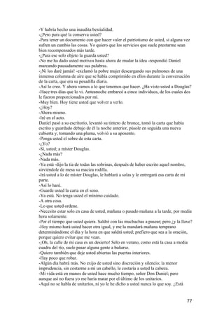 -Y habría hecho una inaudita bestialidad.
-¿Pero para qué la conserva usted?
-Para tener un documento con que hacer valer el patriotismo de usted, si alguna vez
sufren un cambio las cosas. Yo quiero que los servicios que suele prestarme sean
bien recompensados más tarde.
-¿Para ese solo objeto la guarda usted?
-No me ha dado usted motivos hasta ahora de mudar la idea -respondió Daniel
marcando pausadamente sus palabras.
-¡Ni los daré jamás! -exclamó la pobre mujer descargando sus pulmones de una
inmensa columna de aire que se había comprimido en ellos durante la conversación
de la carta, que era su pesadilla diaria.
-Así lo creo. Y ahora vamos a lo que tenemos que hacer. ¿Ha visto usted a Douglas?
-Hace tres días que lo vi. Anteanoche embarcó a cinco individuos, de los cuales dos
le fueron proporcionados por mí.
-Muy bien. Hoy tiene usted que volver a verlo.
-¿Hoy?
-Ahora mismo.
-Iré en el acto.
Daniel pasó a su escritorio, levantó su tintero de bronce, tomó la carta que había
escrito y guardado debajo de él la noche anterior, púsole en seguida una nueva
cubierta y, tomando una pluma, volvió a su aposento.
-Ponga usted el sobre de esta carta.
-¿Yo?
-Sí, usted; a míster Douglas.
-¿Nada más?
-Nada más.
-Ya está -dijo la tía de todas las sobrinas, después de haber escrito aquel nombre,
sirviéndole de mesa su maciza rodilla.
-Irá usted a lo de míster Douglas, le hablará a solas y le entregará esa carta de mi
parte.
-Así lo haré.
-Guarde usted la carta en el seno.
-Ya está. No tenga usted el mínimo cuidado.
-A otra cosa.
-Lo que usted ordene.
-Necesito estar solo en casa de usted, mañana o pasado mañana a la tarde, por media
hora solamente.
-Por el tiempo que usted quiera. Saldré con las muchachas a pasear; pero ¿y la llave?
-Hoy mismo hará usted hacer otra igual, y me la mandará mañana temprano
determinándome el día y la hora en que saldrá usted; prefiero que sea a la oración,
porque quiero evitar que me vean.
-¡Oh, la calle de mi casa es un desierto! Sólo en verano, como está la casa a media
cuadra del río, suele pasar alguna gente a bañarse.
-Quiero también que deje usted abiertas las puertas interiores.
-Hay poco que robar.
-Algún día habrá más. No exijo de usted sino discreción y silencio; la menor
imprudencia, sin costarme a mí un cabello, le costaría a usted la cabeza.
-Mi vida está en manos de usted hace mucho tiempo, señor Don Daniel; pero
aunque así no fuera yo me haría matar por el último de los unitarios.
-Aquí no se habla de unitarios, ni yo le he dicho a usted nunca lo que soy. ¿Está


                                                                                  77
 