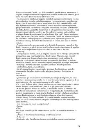 franqueza -le repitió Daniel, cuya delicadeza había querido ahorrar a su maestro el
disgusto de amplificar la situación pública en cuanto al estado de las fortunas, por si
acaso era asunto de dinero el que le traía a su casa.
-No, no es dinero metálico, ni en papel moneda lo que necesito; felizmente con mis
ahorros junté un pequeño capital de cuya renta vivo pasablemente, cómodamente.
Es otra cosa de mayor importancia la que quiero de ti. Hay épocas terribles en la
vida. Épocas de calamidad, de trastornos, cuando las revoluciones nos ponen en
peligro a inocentes y a culpables. Porque las revoluciones son como las tormentas
desatadas, furiosas, que al bajel que toman en alta y procelosa mar lo ponen a pique
de zozobrar con todos los hombres que lleva adentro, buenos o malos, judíos o
cristianos. Recuerdo un viaje que hice a las Vacas. ¡Qué viaje! Iba con nosotros un
padre franciscano. ¡Excelente hombre! Porque mira, Daniel, por más que se diga de
los sacerdotes, los hay ejemplares; los hemos tenido aquí mismo que eran un
modelo de caridad y de virtud. Hay otros malos, es verdad; pero todo es así en la
vida, y...
-Perdone usted, señor, creo que usted se ha distraído de su asunto especial -le dijo
Daniel, que conocía prácticamente ser el hombre con quien hablaba uno de aquellos
que no acabarían jamás sus digresiones, si no se les cortase el discurso.
-A eso voy.
-Lo mejor de este mundo, señor, es empezar las cosas por el principio y marchar de
prisa en línea recta para llegar pronto a donde vamos. Al asunto, pues -insistió
Daniel, que a pesar de que solía divertirse algunas veces con la multitud de
adjetivos, extravagantes los más, con que amenizaba las digresiones su antiguo
maestro de escritura, ese día no tenía su espíritu para juegos, ni tiempo para perder.
-Bien; voy a hablarte como a un hijo tierno, cariñoso, discreto y racional.
-Con lo último, basta, señor; adelante.
-Yo sé bien que tú estás a buenas anclas -prosiguió don Cándido, en quien los
circunloquios formaban, juntos con los adjetivos, el carácter distintivo de su
oratoria.
-No entiendo.
-Quiero decir que tus relaciones encumbradas, tus amigos distinguidos, tus lazos
estrechos y continuamente rozados por el trato frecuente, familiar y poderoso de tus
asuntos propios, y las recomendaciones de tu señor padre...
-Por el amor de Dios, señor: créame usted que no está en mi organización el resistir
mucho tiempo a ciertas situaciones. ¿Qué es lo que quiere usted decirme?
-A eso iba, genio de pólvora. Lo mismo, lo mismo eras cuando te sentabas a mi
derecha con tus rizos hasta los hombros y tu polaquita azul. En cuanto te mandaba
escribir, si encontrabas la puerta abierta, dejabas la gorrita y echabas a correr hasta
tu casa. Decía pues, que tu posición distinguida a que te han abierto camino
dilatado, llano y florido las amistades de tu padre honrado, generoso y patriota,
como a la vez tu talento exquisito y tu gusto extremado por el trato franco y cordial
de los hombres...
-Muy bueno, ¿y qué puedo hacer por usted?
-Oyeme.
-Oigo.
-Yo sé que a medida que los sucesos apuran, que las circunstancias apremian, es
mejor...
-¿Pero no es mucho mejor que me diga usted lo que quiere?
-A ello voy.
-¡Paciencia! -dijo Daniel entre sí mismo, dominándose como era su costumbre


                                                                                    79
 