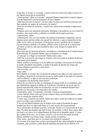 lo que hay, sé lo que va a suceder, y quiero estar en la cárcel por alguna causa civil,
por alguna causa que no sea política.
-¿Pero qué hay? ¿Qué va a suceder? -preguntó Daniel empezando a traslucir alguna
cosa de importancia en el pensamiento de don Cándido.
-¡Qué hay!¿No lees la Gaceta? ¿No lees todos los días esas terríficas amenazas del
furor popular, de sangre, de exterminio, de muerte?
-Pero eso es contra los unitarios, y según creo, usted no ha contraído compromisos
políticos.
-Ninguno, pero esas amenazas aterrantes, fulmíneas e incendiarias, no son contra los
unitarios, sino contra todos y, además, yo tiemblo de las equivocaciones.
-¡Aprensiones, señor!
-¡Aprensiones! ¡No ves esos hombres de aspecto tremebundo y sangriento, que de
algunos meses acá han salido creo que de los infiernos, y que se encuentran en los
cafés, en las calles, en las plazas, en las puertas sacras y puríficas de los templos,
con sus inmensos puñales a la cintura, afilados como el perfil de la A mayúscula!
-¿Y bien? ¿Usted no sabe que el puñal ha sido y será siempre la espada de la
Federación?
-Pero ésos son los síntomas primeros, atronadores y centellantes de la tempestad que
he profetizado. El momento faltaba, pero el momento va a llegar.
-¿Y por qué va a llegar ese momento? Hable usted, señor.
-¡Oh! Ese es el secreto que traigo en el pecho como una rueda de puñales desde hoy
a las cuatro de la mañana.
-Señor, confieso a usted que si no me habla con claridad y sin secretos en el pecho,
no podré entenderle una palabra, y tendré el disgusto de decirle que tengo una
forzosa diligencia que hacer a estas horas.
-No, no te irás, oye.
-Oigo, pues.
Don Cándido se levantó, fue a la puerta del gabinete que daba a la sala, miró por la
bocallave, y después de convencerse de que no había nadie al otro lado de la puerta,
volvió a Daniel y le dijo al oído con tono misterioso.
-¡Lamadrid se ha declarado contra Rosas!
Daniel dio un salto en la silla, un relámpago de alegría brilló en su semblante, pero
que súbitamente apagóse al influjo de la poderosa voluntad de ese joven, que se
ejercía especialmente sobre las revelaciones con que el semblante humano hace
traición con frecuencia a las situaciones del espíritu.
-Usted delira, señor -le respondió volviendo a sentarse tranquilamente.
-Cierto, Daniel, cierto como que los dos estamos ahora conversando juntos y solos.
¿No es verdad que estamos solos?
-Y tanto, que si usted no me refiere cuanto dice saber, creeré que todavía me reputa
como a un niño y que se burla de mí.
Y los ojos de Daniel bañaron con su lumbre activa toda la fisonomía de aquel
hombre que iba a ser observado hasta en lo más secreto de su pensamiento.
-No te incomodes, mi Daniel querido y estimado. Oyeme y te convencerás de lo que
digo. Tú sabes que después que dejé la clase de escritura, es decir, hace cuatro años,
me retiré a mi casa a vivir tranquilamente del fruto de mi pequeño capital. Y, para
que cuidase de la casa y de mi ropa, conservé a mi servicio una mujer de edad,
blanca, arribeña; muy buena mujer, aseada, prolija, económica.
-Pero, señor, ¿qué tiene que ver esa mujer con el general Lamadrid?
-Ya lo verás. Esa mujer tiene un hijo, que después de diez años trabajaba de peón en
Tucumán, ¡hijo excelente, jamás deja de mandarle una parte de sus ahorros a su


                                                                                    81
 