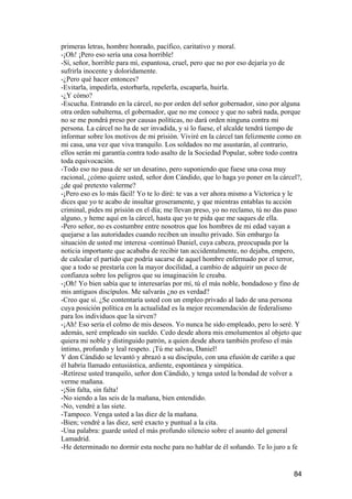 primeras letras, hombre honrado, pacífico, caritativo y moral.
-¡Oh! ¡Pero eso sería una cosa horrible!
-Sí, señor, horrible para mí, espantosa, cruel, pero que no por eso dejaría yo de
sufrirla inocente y doloridamente.
-¿Pero qué hacer entonces?
-Evitarla, impedirla, estorbarla, repelerla, escaparla, huirla.
-¿Y cómo?
-Escucha. Entrando en la cárcel, no por orden del señor gobernador, sino por alguna
otra orden subalterna, el gobernador, que no me conoce y que no sabrá nada, porque
no se me pondrá preso por causas políticas, no dará orden ninguna contra mi
persona. La cárcel no ha de ser invadida, y si lo fuese, el alcalde tendrá tiempo de
informar sobre los motivos de mi prisión. Viviré en la cárcel tan felizmente como en
mi casa, una vez que viva tranquilo. Los soldados no me asustarán, al contrario,
ellos serán mi garantía contra todo asalto de la Sociedad Popular, sobre todo contra
toda equivocación.
-Todo eso no pasa de ser un desatino, pero suponiendo que fuese una cosa muy
racional, ¿cómo quiere usted, señor don Cándido, que lo haga yo poner en la cárcel?,
¿de qué pretexto valerme?
-¡Pero eso es lo más fácil! Yo te lo diré: te vas a ver ahora mismo a Victorica y le
dices que yo te acabo de insultar groseramente, y que mientras entablas tu acción
criminal, pides mi prisión en el día; me llevan preso, yo no reclamo, tú no das paso
alguno, y heme aquí en la cárcel, hasta que yo te pida que me saques de ella.
-Pero señor, no es costumbre entre nosotros que los hombres de mi edad vayan a
quejarse a las autoridades cuando reciben un insulto privado. Sin embargo la
situación de usted me interesa -continuó Daniel, cuya cabeza, preocupada por la
noticia importante que acababa de recibir tan accidentalmente, no dejaba, empero,
de calcular el partido que podría sacarse de aquel hombre enfermado por el terror,
que a todo se prestaría con la mayor docilidad, a cambio de adquirir un poco de
confianza sobre los peligros que su imaginación le creaba.
-¡Oh! Yo bien sabía que te interesarías por mí, tú el más noble, bondadoso y fino de
mis antiguos discípulos. Me salvarás ¿no es verdad?
-Creo que sí. ¿Se contentaría usted con un empleo privado al lado de una persona
cuya posición política en la actualidad es la mejor recomendación de federalismo
para los individuos que la sirven?
-¡Ah! Eso sería el colmo de mis deseos. Yo nunca he sido empleado, pero lo seré. Y
además, seré empleado sin sueldo. Cedo desde ahora mis emolumentos al objeto que
quiera mi noble y distinguido patrón, a quien desde ahora también profeso el más
íntimo, profundo y leal respeto. ¡Tú me salvas, Daniel!
Y don Cándido se levantó y abrazó a su discípulo, con una efusión de cariño a que
él habría llamado entusiástica, ardiente, espontánea y simpática.
-Retírese usted tranquilo, señor don Cándido, y tenga usted la bondad de volver a
verme mañana.
-¡Sin falta, sin falta!
-No siendo a las seis de la mañana, bien entendido.
-No, vendré a las siete.
-Tampoco. Venga usted a las diez de la mañana.
-Bien; vendré a las diez, seré exacto y puntual a la cita.
-Una palabra: guarde usted el más profundo silencio sobre el asunto del general
Lamadrid.
-He determinado no dormir esta noche para no hablar de él soñando. Te lo juro a fe


                                                                                 84
 