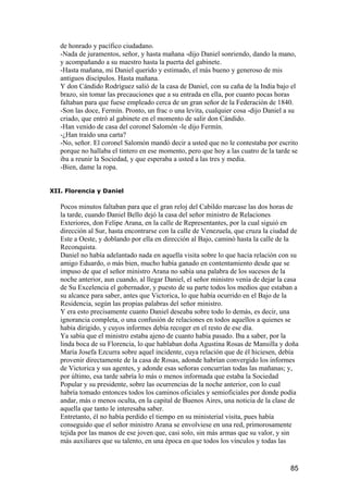 de honrado y pacífico ciudadano.
   -Nada de juramentos, señor, y hasta mañana -dijo Daniel sonriendo, dando la mano,
   y acompañando a su maestro hasta la puerta del gabinete.
   -Hasta mañana, mi Daniel querido y estimado, el más bueno y generoso de mis
   antiguos discípulos. Hasta mañana.
   Y don Cándido Rodríguez salió de la casa de Daniel, con su caña de la India bajo el
   brazo, sin tomar las precauciones que a su entrada en ella, por cuanto pocas horas
   faltaban para que fuese empleado cerca de un gran señor de la Federación de 1840.
   -Son las doce, Fermín. Pronto, un frac o una levita, cualquier cosa -dijo Daniel a su
   criado, que entró al gabinete en el momento de salir don Cándido.
   -Han venido de casa del coronel Salomón -le dijo Fermín.
   -¿Han traído una carta?
   -No, señor. El coronel Salomón mandó decir a usted que no le contestaba por escrito
   porque no hallaba el tintero en ese momento, pero que hoy a las cuatro de la tarde se
   iba a reunir la Sociedad, y que esperaba a usted a las tres y media.
   -Bien, dame la ropa.


XII. Florencia y Daniel

   Pocos minutos faltaban para que el gran reloj del Cabildo marcase las dos horas de
   la tarde, cuando Daniel Bello dejó la casa del señor ministro de Relaciones
   Exteriores, don Felipe Arana, en la calle de Representantes, por la cual siguió en
   dirección al Sur, hasta encontrarse con la calle de Venezuela, que cruza la ciudad de
   Este a Oeste, y doblando por ella en dirección al Bajo, caminó hasta la calle de la
   Reconquista.
   Daniel no había adelantado nada en aquella visita sobre lo que hacía relación con su
   amigo Eduardo, o más bien, mucho había ganado en contentamiento desde que se
   impuso de que el señor ministro Arana no sabía una palabra de los sucesos de la
   noche anterior, aun cuando, al llegar Daniel, el señor ministro venía de dejar la casa
   de Su Excelencia el gobernador, y puesto de su parte todos los medios que estaban a
   su alcance para saber, antes que Victorica, lo que había ocurrido en el Bajo de la
   Residencia, según las propias palabras del señor ministro.
   Y era esto precisamente cuanto Daniel deseaba sobre todo lo demás, es decir, una
   ignorancia completa, o una confusión de relaciones en todos aquellos a quienes se
   había dirigido, y cuyos informes debía recoger en el resto de ese día.
   Ya sabía que el ministro estaba ajeno de cuanto había pasado. Iba a saber, por la
   linda boca de su Florencia, lo que hablaban doña Agustina Rosas de Mansilla y doña
   María Josefa Ezcurra sobre aquel incidente, cuya relación que de él hiciesen, debía
   provenir directamente de la casa de Rosas, adonde habrían convergido los informes
   de Victorica y sus agentes, y adonde esas señoras concurrían todas las mañanas; y,
   por último, esa tarde sabría lo más o menos informada que estaba la Sociedad
   Popular y su presidente, sobre las ocurrencias de la noche anterior, con lo cual
   habría tomado entonces todos los caminos oficiales y semioficiales por donde podía
   andar, más o menos oculta, en la capital de Buenos Aires, una noticia de la clase de
   aquella que tanto le interesaba saber.
   Entretanto, él no había perdido el tiempo en su ministerial visita, pues había
   conseguido que el señor ministro Arana se envolviese en una red, primorosamente
   tejida por las manos de ese joven que, casi solo, sin más armas que su valor, y sin
   más auxiliares que su talento, en una época en que todos los vínculos y todas las


                                                                                      85
 