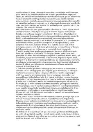 consideraciones de honor y de amistad empezaban a ser relajadas prodigiosamente
por el terror en ese pueblo sorprendido por la tiranía; pero en el cual, es preciso
decirlo, no había desenvuéltose nunca ese espíritu de asociación que sus necesidades
morales reclamaron siempre; por ese joven, decíamos, que era una especie de
conspiración viva contra Rosas, admirable por su temeridad, aun cuando reprensible
por su petulancia al querer trastornar, con la sola potencia de su espíritu, un orden de
cosas constituido más bien por la educación social del pueblo argentino, que por los
esfuerzos y los planes del dictador.
Don Felipe Arana, que tenía grande respeto a los talentos de Daniel, a quien más de
una vez consultaba sobre alguna redacción de fórmula, o alguna traducción del
francés, cosas ambas de muy grave importancia y de no menor dificultad para el
señor ministro de Relaciones Exteriores, había consentido en aceptar un consejo de
Daniel, con la candidez que le era característica, y con aquella inocencia que
empezó a revelarse en él desde el año de 1804, en que se afilió en la Hermandad del
Santísimo Sacramento, y cubierto con su pelliza de terciopelo punzó, y con la
campanilla en la mano, marchaba delante de la custodia, cuando en el primer
domingo de cada mes salía de la Santa Iglesia Catedral la procesión que se llamaba
de la Renovación, por ser el día en que se renovaba la hostia consagrada.
Y aquella aceptación de aquel consejo iba a convertirse en un árbol de excelentes
frutos para aquel joven, a quien sólo faltaba apoyo para ser uno de los actores
principales del drama revolucionario por que pasaba el pueblo de Buenos Aires, y en
cuya cabeza, a pesar de su aislamiento, se desenvolvía, después de algunos meses,
un plan todo él de conspiración activa contra Rosas, que irá conociéndose más tarde,
a medida que los acontecimientos sobrevengan; como dentro de poco habrá ocasión
también de saberse algo sobre esa tan importante concesión que acababa de
conseguir de don Felipe Arana.
Y entretanto, diremos que Daniel había doblado por la calle de la Reconquista, y
caminaba con ese aire negligente, pero elegante, que la Naturaleza y la educación
regalan a los jóvenes de espíritu y de gustos delicados, y que los elegantes por
artificio no alcanzan a reproducir jamás. Con su levita negra abotonada, y sus
guantes blancos, en la edad más bella de la vida de un hombre, y con su fisonomía
distinguida, y ese color americano que sirve a marcar tan bien las pasiones del alma
y la fuerza de la inteligencia, Daniel era acreedor muy privilegiado a la mirada de
las mujeres y a la observación de los hombres de espíritu, que no podían menos de
reconocer un igual suyo en aquel joven en cuyos hermosos ojos chispeaba el talento,
y que revelaba la seguridad y la confianza en sí mismo, propiedad exclusiva de las
organizaciones privilegiadas, en su aire medio altanero y medio descuidado.
Llegado a la calle de la Reconquista, nuestro joven no tardó mucho en pisar la casa
de la bien amada de su corazón.
De pie, junto a la mesa redonda que había en medio del salón, y sus ojos fijos en un
ramo de flores que había en ella colocado en una hermosa jarra de porcelana,
Florencia no veía las flores, ni sentía la impresión de sus perfumes, aletargada por la
influencia de su propio pensamiento, que le estaba repitiendo, palabra por palabra,
cuantas acababa de oír salir de boca de doña María Josefa; al mismo tiempo que
dibujaba a su capricho la imagen de esa Amalia a quien creía estar viendo bajo sus
verdaderas formas.
La abstracción de su espíritu era tal, que sólo conoció que habían abierto la puerta
del salón, a la que daba la espalda, y entrado alguien en él, cuando la despertó de su
enajenamiento el calor de unos labios que imprimieron un tierno beso sobre su mano
izquierda, apoyada en el perfil de la mesa.


                                                                                     86
 