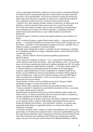 vuelve a aquel grupo de heridos y cadáveres en cuyo centro se encontraba Eduardo.
El nombre de éste es pronunciado luego por el desconocido con toda la expresión
del cariño y de la incertidumbre. Toma entre sus brazos el cuerpo del asesino que
había caído sobre Eduardo, lo suspende, lo separa de él, e hincando una rodilla en
tierra suspende el cuerpo del joven y reclina su cabeza contra su pecho.
-¡Todavía vive! -dice, después de haber sentido su respiración; su mano toma la de
Eduardo, y una leve presión le hace conocer que vive, y que le ha conocido.
Sin vacilar alza entonces la cabeza, gira sus ojos con inquietud; se levanta luego,
toma a Eduardo por la cintura con el brazo izquierdo, y cargándole al hombro,
marcha hacia la próxima barranca, en que estaba situada la casa del señor
Mandeville.
Su marcha segura y fácil hace conocer que aquellos parajes no eran extraños a su
planta.
-¡Ah! -exclama de repente-, apenas faltará media cuadra y... tengo que descansar
porque... -y el cuerpo de Eduardo se le escurre de los brazos entre la sangre que a los
dos cubría-. ¡Eduardo! -le dice poniéndole sus labios en el oído-; ¡Eduardo! Soy yo,
Daniel, tu amigo, tu compañero, tu hermano Daniel.
El herido mueve lentamente la cabeza y entreabre los ojos. Su desmayo, originado
por la abundante pérdida de su sangre, empezaba a pasar, y la brisa fría de la noche
a reanimarle un poco.
-Huye... ¡Sálvate, Daniel! -fueron las primeras palabras que pronunció.
Daniel lo abraza.
-No se trata de mí, Eduardo; se trata de... A ver... pasa tu brazo izquierdo por mi
cuello; oprime lo más fuerte que puedas... pero ¿qué diablos es esto? ¿Te has batido
acaso con la mano izquierda que conservas la espada empuñada con ella? ¡Ah, pobre
amigo, esos bandidos te habrán herido la derecha!... ¡Y no haber estado contigo yo!
Y mientras hablaba así, queriendo arrancar de los labios de su amigo alguna
respuesta, alguna palabra que le hiciese comprender el verdadero estado de sus
fuerzas, ya que temblaba de conocer la gravedad de sus heridas. Daniel cargó de
nuevo a Eduardo que, vuelto en sí de su primer desmayo, hacía una débil fuerza
sobre los hombros de su libertador, y lo llevó en sus brazos segunda vez, en la
misma dirección que la anterior.
El movimiento y la brisa vuelven al herido un poco de la vida que le había
arrebatado la sangre; y con un acento lleno de cariño:
-Basta, Daniel -dice-; apoyado en tu brazo creo que podré caminar un poco.
-No hay necesidad -le responde éste, poniéndole suavemente en tierra-, ya estamos
en el lugar a donde quería conducirte.
Eduardo quedó un momento de pie, pero su muslo izquierdo estaba cortado casi
hasta el hueso, y al tomar esa posición todos los músculos heridos se resintieron, y
un dolor agudísimo hizo doblar las rodillas del joven...
-Ya me imaginaba que no podrías estar de pie -dijo Daniel, fingiendo naturalidad en
su voz, pues que toda su sangre se había helado sospechando entonces que las
heridas de Eduardo eran mortales-. Pero felizmente -continuó-, ya estamos aquí,
aquí donde podré dejarte en seguridad mientras voy a buscar los medios de
conducirte a otra parte.
Y diciendo esto había vuelto a cargar a su amigo, descendiendo con él, a fuerza de
gran trabajo, a lo hondo de una zanja de cuatro o cinco pies de profundidad, que dos
días antes habían empezado a abrir a distancia de veinte pies del muro lateral de una
casa sobre la barranca que acababa de subir Daniel con su pesada pero querida
carga; casa que no era otra que la del ministro de Su Majestad Británica, caballero


                                                                                     9
 