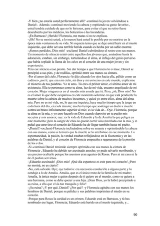 -Y bien ¿no estaría usted perfectamente allí? -continuó la joven volviéndose a
Daniel-. Además -continuó moviendo la cabeza y repitiendo su gesto favorito-,
usted tendría cuidado de que no lo hiriesen, para evitar el que su retiro fuese
descubierto por los médicos, los boticarios o las lavanderas.
-¡En Barracas! ¡Herido! Florencia, me matas si no te explicas.
-¡Oh! No se morirá usted; a lo menos hará usted lo posible por no morirse en la
época más venturosa de su vida. Ni siquiera temo que se deje usted herir en el muslo
izquierdo, que debe ser una terrible herida cuando es hecha por un sable enorme.
-¡Somos perdidos, Dios mío! -exclamó Daniel cubriéndose el rostro con sus manos.
Un momento de silencio reinó entre aquellos dos jóvenes que, amándose hasta la
adoración, estaban, sin embargo, torturándose el alma, al influjo del genio perverso
que había soplado la llama de los celos en el corazón de una mujer joven y sin
experiencia.
Pero ese silencio cesó pronto. Sin dar tiempo a que Florencia lo evitase, Daniel se
precipitó a sus pies, y de rodillas, oprimió entre sus manos su cintura.
-Por el amor del cielo, Florencia -le dijo alzando los ojos hacia ella, pálido como un
cadáver-, por ti, que eres mi cielo, mi dios y mi universo en este mundo, explícame
el misterio de tus palabras. Yo te amo. Tú eres el primer amor, el último amor de mi
existencia. Ella te pertenece como tu alma, luz de mi vida, encanto angelicado de mi
corazón. Mujer ninguna es en el mundo más amada que tú. Pero, ¡oh, Dios mío! No
es el amor lo que debe ocuparnos en este momento solemne en que está pendiente la
muerte sobre la cabeza de muchos inocentes, y quizá yo entre ellos, alma del alma
mía. Pero no es mi vida, no, lo que me inquieta; hace mucho tiempo que la juego en
cada hora del día, en cada minuto; mucho tiempo que sostengo un duelo a muerte
contra un brazo infinitamente superior al mío; es la vida de... Oye, Florencia, porque
tu alma es la mía, y yo creo hacerlo en Dios cuando deposito en tu pecho mis
secretos y mis amores; oye: es la vida de Eduardo y la de Amalia la que peligra en
este momento; pero la sangre de ellos no puede correr sino mezclada con la mía, y el
puñal que atraviese el corazón de Eduardo ha de llegar también hasta mi pecho.
-¡Daniel! -exclamó Florencia inclinándose sobre su amante y oprimiéndole la cabeza
con sus manos, como si temiera que la muerte se lo arrebatase en ese momento. La
espontaneidad, la pasión, la verdad estaban reflejándose en la fisonomía y en las
palabras de Daniel, y el corazón de Florencia empezaba a regenerarse de la presión
de los celos.
-Sí -continuó Daniel teniendo siempre oprimida con sus manos la cintura de
Florencia-, Eduardo ha debido ser asesinado anoche; yo pude salvarlo moribundo, y
era preciso ocultarlo porque los asesinos eran agentes de Rosas. Pero ni mi casa ni la
de él podían servirnos.
-¡Eduardo asesinado! ¡Dios mío! ¡Qué día espantoso es este para mi corazón! ¿Pero
no morirá, no es cierto?
-No, está salvado. Oye; oye todavía: era necesario conducirlo a alguna parte y lo
conduje a lo de Amalia. Amalia, que es el único resto de la familia de mi madre;
Amalia, la única mujer a quien después de ti quiero en el mundo, como se quiere a
una hermana, como se debe querer a una hija. ¡Gran Dios, yo la habré precipitado a
su ruina, a ella que vivía tan tranquila y feliz!
-¿Su ruina? ¿Y por qué, Daniel? ¿Por qué? -y Florencia agitaba con sus manos los
hombros de Daniel, porque su palidez y sus palabras imprimían el miedo en su
corazón.
-Porque para Rosas la caridad es un crimen. Eduardo está en Barracas, y tú has
nombrado ese lugar, Florencia; Eduardo está herido en el muslo izquierdo, y...


                                                                                   90
 