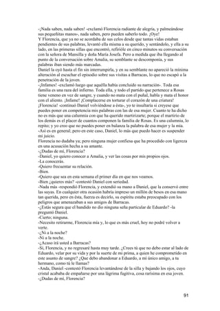 -¡Nada saben, nada saben! -exclamó Florencia radiante de alegría, y palmeándose
sus pequeñitas manos-, nada saben, pero pueden saberlo todo. ¡Oye!
Y Florencia, que ya no se acordaba de sus celos desde que tantas vidas estaban
pendientes de sus palabras, levantó ella misma a su querido, y sentándolo, y ella a su
lado, en las primeras sillas que encontró, refirióle en cinco minutos su conversación
con la señora de Mansilla y doña María Josefa. Pero a medida que iba llegando al
punto de la conversación sobre Amalia, su semblante se descomponía, y sus
palabras iban siendo más marcadas.
Daniel la oyó hasta el fin sin interrumpirla, y en su semblante no apareció la mínima
alteración al escuchar el episodio sobre sus visitas a Barracas, lo que no escapó a la
penetración de la joven.
-¡Infames! -exclamó luego que aquélla había concluido su narración-. Toda esa
familia es una raza del infierno. Toda ella, y todo el partido que pertenece a Rosas
tiene veneno en vez de sangre, y cuando no mata con el puñal, habla y mata el honor
con el aliento. ¡Infame! ¡Complacerse en torturar el corazón de una criatura!
¡Florencia! -continuó Daniel volviéndose a ésta-, yo te insultaría si creyese que
puedes poner en competencia mis palabras con las de esa mujer. Cuanto te ha dicho
no es más que una calumnia con que ha querido martirizarte; porque el martirio de
los demás es el placer de cuantos componen la familia de Rosas. Es una calumnia, lo
repito; y yo creo que no puedes poner en balanza la palabra de esa mujer y la mía.
-Así es en general; pero en este caso, Daniel, lo más que puedo hacer es suspender
mi juicio.
Florencia no dudaba ya; pero ninguna mujer confiesa que ha procedido con ligereza
en una acusación hecha a su amante.
-¿Dudas de mí, Florencia?
-Daniel, yo quiero conocer a Amalia, y ver las cosas por mis propios ojos.
-La conocerás.
-Quiero frecuentar su relación.
-Bien.
-Quiero que sea en esta semana el primer día en que nos veamos.
-Bien ¿quieres más? -contestó Daniel con seriedad.
-Nada más -respondió Florencia, y extendió su mano a Daniel, que la conservó entre
las suyas. En cualquier otra ocasión habría impreso un millón de besos en esa mano
tan querida, pero en ésta, fuerza es decirlo, su espíritu estaba preocupado con los
peligros que amenazaban a sus amigos de Barracas.
-¿Estás segura que el bandido no dio ninguna seña particular de Eduardo? -la
preguntó Daniel.
-Cierto; ninguna.
-Necesito retirarme, Florencia mía y, lo que es más cruel, hoy no podré volver a
verte.
-¿Ni a la noche?
-Ni a la noche.
-¿Acaso irá usted a Barracas?
-Sí, Florencia, y no regresaré hasta muy tarde. ¿Crees tú que no debo estar al lado de
Eduardo, velar por su vida y por la suerte de mi prima, a quien he comprometido en
este asunto de sangre? ¿Que debo abandonar a Eduardo, a mí único amigo, a tu
hermano, como tú le llamas?
-Anda, Daniel -contestó Florencia levantándose de la silla y bajando los ojos, cuyo
cristal acababa de empañarse por una lágrima fugitiva, cosa rarísima en esa joven.
-¿Dudas de mí, Florencia?


                                                                                   91
 