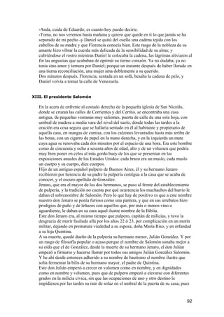 -Anda, cuida de Eduardo; es cuanto hoy puedo decirte.
   -Toma, no nos veremos hasta mañana y quiero que quede en ti lo que jamás se ha
   separado de mi pecho -y Daniel se quitó del cuello una cadena tejida con los
   cabellos de su madre y que Florencia conocía bien. Este rasgo de la nobleza de su
   amante hizo vibrar la cuerda más delicada de la sensibilidad de su alma; y
   cubriéndose el rostro mientras Daniel le colocaba la cadena, las lágrimas aliviaron al
   fin las angustias que acababan de oprimir su tierno corazón. Ya no dudaba; ya no
   tenía sino amor y ternura por Daniel; porque un instante después de haber llorado en
   una tierna reconciliación, una mujer ama doblemente a su querido.
   Dos minutos después, Florencia, sentada en un sofá, besaba la cadena de pelo, y
   Daniel volvía a tomar la calle de Venezuela.


XIII. El presidente Salomón

   En la acera de enfrente al costado derecho de la pequeña iglesia de San Nicolás,
   donde se cruzan las calles de Corrientes y del Cerrito, se encontraba una casa
   antigua, de pequeñas ventanas muy salientes, puerta de calle de una sola hoja, con
   umbral de madera a media vara del nivel del suelo, donde todas las tardes a la
   oración era cosa segura que se hallaría sentado en él al habitante y propietario de
   aquella casa, en mangas de camisa, con los calzones levantados hasta más arriba de
   las botas, con un cigarro de papel en la mano derecha, y en la izquierda un mate
   cuya agua se renovaba cada dos minutos por el espacio de una hora. Era este hombre
   como de cincuenta y ocho a sesenta años de edad, alto y de un volumen que podría
   muy bien poner en celos al más gordo buey de los que se presentan en las
   exposiciones anuales de los Estados Unidos: cada brazo era un muslo, cada muslo
   un cuerpo y su cuerpo, diez cuerpos.
   Hijo de un antiguo español pulpero de Buenos Aires, él y su hermano Jenaro
   recibieron por herencia de su padre la pulpería contigua a la casa que se acaba de
   conocer, y el oscuro apellido de González.
   Jenaro, que era el mayor de los dos hermanos, se puso al frente del establecimiento
   de pulpería, y la tradición no cuenta por qué ocurrencia los muchachos del barrio le
   daban el sobrenombre de Salomón. Pero lo que hay de positivo es que a este nombre
   nuestro don Jenaro se ponía furioso como una pantera, y que en sus arrebatos hizo
   prodigios de puño y de leñazos con aquellos que, por más o menos vino o
   aguardiente, le daban en su cara aquel ilustre nombre de la Biblia.
   Este don Jenaro era, al mismo tiempo que pulpero, capitán de milicias, y tuvo la
   desgracia de morir fusilado allá por los años 22 ó 23, por complicación en un motín
   militar, dejando en prematura viudedad a su esposa, doña María Riso, y en orfandad
   a su hija Quintina.
   A su muerte, quedó dueño de la pulpería su hermano menor, Julián González. Y por
   un rasgo de filosofía popular o acaso porque el nombre de Salomón sonaba mejor a
   su oído que el de González, desde la muerte de su hermano Jenaro, el don Julián
   empezó a firmarse y hacerse llamar por todos sus amigos Julián González Salomón.
   Y he ahí desde entonces adherido a su nombre de bautismo el nombre ilustre que
   solía fermentar la bilis de su hermano mayor, el padre de Quintina.
   Este don Julián empezó a crecer en volumen como en nombre, y en dignidades
   como en nombre y volumen, pues que de pulpero empezó a elevarse con diferentes
   grados en la milicia cívica, sin que las ocupaciones de uno y otro destino le
   impidiesen por las tardes su rato de solaz en el umbral de la puerta de su casa; pues


                                                                                      92
 