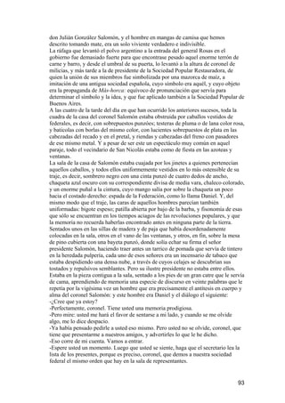 don Julián González Salomón, y el hombre en mangas de camisa que hemos
descrito tomando mate, era un solo viviente verdadero e indivisible.
La ráfaga que levantó el polvo argentino a la entrada del general Rosas en el
gobierno fue demasiado fuerte para que encontrase pesado aquel enorme terrón de
carne y barro, y desde el umbral de su puerta, lo levantó a la altura de coronel de
milicias, y más tarde a la de presidente de la Sociedad Popular Restauradora, de
quien la unión de sus miembros fue simbolizada por una mazorca de maíz, a
imitación de una antigua sociedad española, cuyo símbolo era aquél, y cuyo objeto
era la propaganda de Más-horca: equívoco de pronunciación que servía para
determinar el símbolo y la idea, y que fue aplicado también a la Sociedad Popular de
Buenos Aires.
A las cuatro de la tarde del día en que han ocurrido los anteriores sucesos, toda la
cuadra de la casa del coronel Salomón estaba obstruida por caballos vestidos de
federales, es decir, con sobrepuestos punzóes; testeras de pluma o de lana color rosa,
y baticolas con borlas del mismo color, con lucientes sobrepuestos de plata en las
cabezadas del recado y en el pretal, y riendas y cabezadas del freno con pasadores
de ese mismo metal. Y a pesar de ser este un espectáculo muy común en aquel
paraje, todo el vecindario de San Nicolás estaba como de fiesta en las azoteas y
ventanas.
La sala de la casa de Salomón estaba cuajada por los jinetes a quienes pertenecían
aquellos caballos, y todos ellos uniformemente vestidos en lo más ostensible de su
traje, es decir, sombrero negro con una cinta punzó de cuatro dedos de ancho,
chaqueta azul oscuro con su correspondiente divisa de media vara, chaleco colorado,
y un enorme puñal a la cintura, cuyo mango salía por sobre la chaqueta un poco
hacia el costado derecho: espada de la Federación, como lo llama Daniel. Y, del
mismo modo que el traje, las caras de aquellos hombres parecían también
uniformadas: bigote espeso; patilla abierta por bajo de la barba, y fisonomía de esas
que sólo se encuentran en los tiempos aciagos de las revoluciones populares, y que
la memoria no recuerda haberlas encontrado antes en ninguna parte de la tierra.
Sentados unos en las sillas de madera y de paja que había desordenadamente
colocadas en la sala, otros en el vano de las ventanas, y otros, en fin, sobre la mesa
de pino cubierta con una bayeta punzó, donde solía echar su firma el señor
presidente Salomón, haciendo traer antes un tarrico de pomada que servía de tintero
en la heredada pulpería, cada uno de esos señores era un incensario de tabaco que
estaba despidiendo una densa nube, a través de cuyos celajes se descubrían sus
tostados y repulsivos semblantes. Pero su ilustre presidente no estaba entre ellos.
Estaba en la pieza contigua a la sala, sentado a los pies de un gran catre que le servía
de cama, aprendiendo de memoria una especie de discurso en veinte palabras que le
repetía por la vigésima vez un hombre que era precisamente el antítesis en cuerpo y
alma del coronel Salomón: y este hombre era Daniel y el diálogo el siguiente:
-¿Cree que ya estoy?
-Perfectamente, coronel. Tiene usted una memoria prodigiosa.
-Pero mire: usted me hará el favor de sentarse a mi lado, y cuando se me olvide
algo, me lo dice despacio.
-Ya había pensado pedirle a usted eso mismo. Pero usted no se olvide, coronel, que
tiene que presentarme a nuestros amigos, y advertirles lo que le he dicho.
-Eso corre de mi cuenta. Vamos a entrar.
-Espere usted un momento. Luego que usted se siente, haga que el secretario lea la
lista de los presentes, porque es preciso, coronel, que demos a nuestra sociedad
federal el mismo orden que hay en la sala de representantes.


                                                                                     93
 