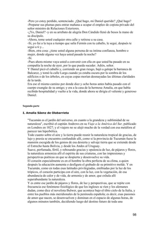 -Pero yo estoy perdido, sentenciado. ¿Qué hago, mi Daniel querido? ¿Qué hago?
   -Preparar sus plumas para entrar mañana a ocupar el empleo de copista privado del
   señor ministro de Relaciones Exteriores.
   -¿Yo, Daniel? -y en su arrebato de alegría Don Cándido llenó de besos la mano de
   su discípulo.
   -Ahora, tome usted cualquier otra calle y retírese a su casa.
   -Sí, yo fui a la tuya a tiempo que salía Fermín con tu caballo, le seguí, después te
   seguí a ti y...
   -Bien, otra cosa: ¿tiene usted alguna persona de su íntima confianza, hombre o
   mujer, donde alguna vez haya usted pasado la noche?
   -Sí.
   -Pues ahora mismo vaya usted a convenir con ella en que usted ha pasado en su
   compañía la noche de ayer, por lo que pueda suceder. Adiós, señor.
   Y Daniel picó el caballo y, corriendo un gran riesgo, bajó a galope la barranca de
   Balcarce, y tomó la calle Larga cuando ya estaba oscura por la sombra de los
   edificios o de los árboles, en cuyas copas morían desmayadas las últimas claridades
   de la tarde.
   Era ese el mismo camino por donde diez y ocho horas antes había pasado con el
   cuerpo exangüe de su amigo; y era a la casa de la hermosa Amalia, en que había
   recibido hospitalidad y vuelto a la vida, donde ahora se dirigía el valiente y generoso
   Daniel.


Segunda parte

I. Amalia Sáenz de Olabarrieta

   "Tucumán es el jardín del universo, en cuanto a la grandeza y sublimidad de su
   naturaleza", escribió el capitán Andrews en su Viaje a la América del Sur, publicado
   en Londres en 1827; y el viajero no se alejó mucho de la verdad con esa metáfora al
   parecer tan hiperbólica.
   Todo cuanto sobre el aire y la tierra puede reunir la naturaleza tropical de gracias, de
   lujo y poesía se encuentra confundido allí, como si la provincia de Tucumán fuese la
   mansión escogida de los genios de esa desierta y salvaje tierra que se extiende desde
   el Estrecho hasta Bolivia, y desde los Andes al Uruguay.
   Suave, perfumada, fértil, y rebosando gracias y opulencia de luz, de pájaros y flores,
   la naturaleza armoniza allí el espíritu de sus criaturas, con las impresiones y
   perspectivas poéticas en que se despierta y desenvuelve su vida.
   El corazón especialmente es en el hombre la obra perfecta de su clima, a quien
   después la educación aumenta o desfigura el grabado de su primitivo molde. Y en
   Tucumán, como en todas esas latitudes privilegiadas, entibiadas por la luz de los
   trópicos, el corazón participa con el aire, con la luz, con la vegetación, de esa
   abundancia de calor y de vida, de armonía y de amor, que exhala allí
   superabundante la naturaleza.
   Y es entre ese jardín de pájaros y flores, de luz y perspectivas, que se repite con
   frecuencia ese fenómeno fisiológico de que los ingleses se ríen y los alemanes
   dudan, como dice el novelista Bulwer, que acontece bajo el tibio cielo de la Italia, y
   entre los pueblos más meridionales de la península española; es decir, esas pasiones
   de amor que nacen, se desenvuelven y dominan en el espacio de algunas horas, de
   algunos minutos también, decidiendo luego del destino futuro de toda una



                                                                                        98
 