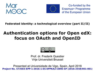 Federated identity: a technological overview (part II/II)
Authentication options for Open edX:
focus on OAuth and OpenID
Prof. dr. Frederik Questier
Vrije Universiteit Brussel
Presented at Universidade de Vigo, Spain, April 2018
Project No. 573583-EPP-1-2016-1-ES-EPPKA2-CBHE-SP (2016-2558/001-001)
 