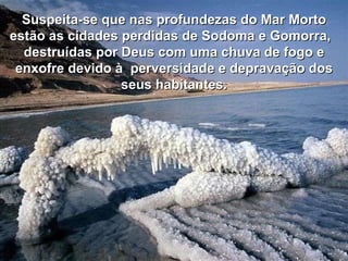 Suspeita-se que nas profundezas do Mar Morto estão as cidades perdidas de Sodoma e Gomorra,  destruídas por Deus com uma chuva de fogo e enxofre devido à  perversidade e depravação dos seus habitantes. 