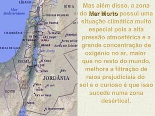 Mas além disso, a zona do  Mar Morto   possui uma situação climática muito especial pois a alta pressão atmosférica e a grande concentração de oxigénio no ar, maior  que no resto do mundo, melhora a filtração de raios prejudiciais do  sol e o curioso é que isso sucede numa zona desértica!. 