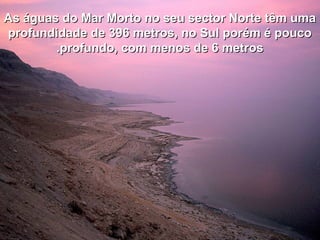As águas do Mar Morto no seu sector Norte têm umaAs águas do Mar Morto no seu sector Norte têm uma
profundidade de 396 metros, no Sul porém é poucoprofundidade de 396 metros, no Sul porém é pouco
profundo, com menos de 6 metrosprofundo, com menos de 6 metros..
 