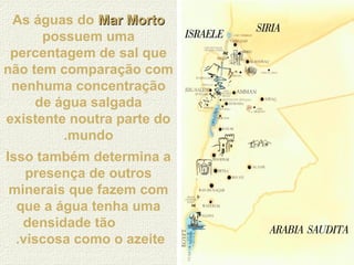 As águas do Mar MortoMar Morto
possuem uma
percentagem de sal que
não tem comparação com
nenhuma concentração
de água salgada
existente noutra parte do
mundo.
Isso também determina a
presença de outros
minerais que fazem com
que a água tenha uma
densidade tão
viscosa como o azeite.
 