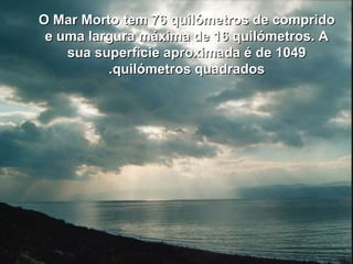 O Mar Morto tem 76 quilómetros de compridoO Mar Morto tem 76 quilómetros de comprido
e uma largura máxima de 16 quilómetros. Ae uma largura máxima de 16 quilómetros. A
sua superfície aproximada é de 1049sua superfície aproximada é de 1049
quilómetros quadradosquilómetros quadrados..
 