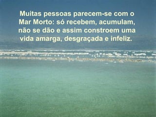 Muitas pessoas parecem-se com o Mar Morto: só recebem, acumulam, não se dão e assim constroem uma vida amarga, desgraçada e infeliz.  