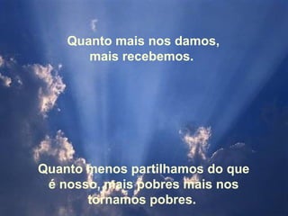 Quanto mais nos damos, mais recebemos.  Quanto menos partilhamos do que é nosso, mais pobres mais nos tornamos pobres.  