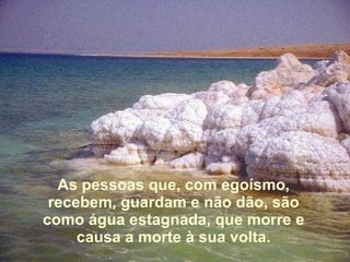 As pessoas que, com egoísmo, recebem, guardam e não dão, são como água estagnada, que morre e causa a morte à sua volta. 