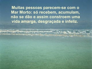 Muitas pessoas parecem-se com o Mar Morto: só recebem, acumulam, não se dão e assim constroem uma vida amarga, desgraçada e infeliz.  