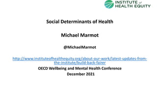 Social Determinants of Health
Michael Marmot
@MichaelMarmot
http://www.instituteofhealthequity.org/about-our-work/latest-updates-from-
the-institute/build-back-fairer
OECD Wellbeing and Mental Health Conference
December 2021
 