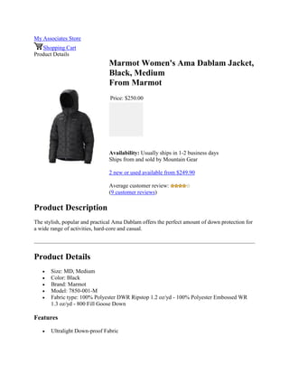My Associates Store
Shopping Cart
Product Details
Marmot Women's Ama Dablam Jacket,
Black, Medium
From Marmot
Price: $250.00
Availability: Usually ships in 1-2 business days
Ships from and sold by Mountain Gear
2 new or used available from $249.90
Average customer review:
(9 customer reviews)
Product Description
The stylish, popular and practical Ama Dablam offers the perfect amount of down protection for
a wide range of activities, hard-core and casual.
Product Details
 Size: MD, Medium
 Color: Black
 Brand: Marmot
 Model: 7850-001-M
 Fabric type: 100% Polyester DWR Ripstop 1.2 oz/yd - 100% Polyester Embossed WR
1.3 oz/yd - 800 Fill Goose Down
Features
 Ultralight Down-proof Fabric
 