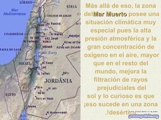 Más allá de eso, la zona del  Mar Muerto   posee una situación climática muy especial pues la alta presión atmosférica y la gran concentración de oxígeno en el aire, mayor  que en el resto del mundo, mejora la filtración de rayos prejudiciales del  sol y lo curioso es que ¡eso sucede en una zona desértica!. 