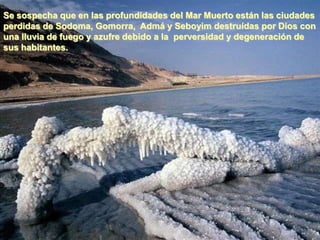 Se sospecha que en las profundidades del Mar Muerto están las ciudades
perdidas de Sodoma, Gomorra, Admá y Seboyim destruídas por Dios con
una lluvia de fuego y azufre debido a la perversidad y degeneración de
sus habitantes.
 
