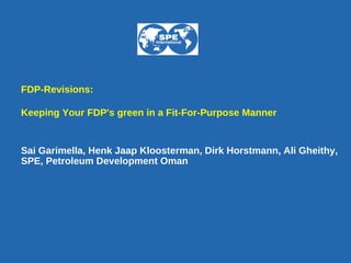 FDP-Revisions: Keeping Your FDP's green in a Fit-For-Purpose Manner   Sai Garimella, Henk Jaap Kloosterman, Dirk Horstmann, Ali Gheithy,  SPE, Petroleum Development Oman   