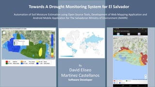 Towards A Drought Monitoring System for El Salvador 
Automation of Soil Moisture Estimation using Open Source Tools, Development of Web Mapping Application and 
Android Mobile Application for The Salvadoran Ministry of Environment (MARN) 
By 
David Eliseo 
Martínez Castellanos 
Software Developer 
 