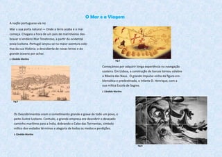 O Mar e a Viagem
A nação portuguesa via no
Mar a sua porta natural — Onde a terra acaba e o mar
começa. Chegara a hora de um país de marinheiros des-
bravar o lendário Mar Tenebroso, a partir da ocidental
praia lusitana. Portugal lançou-se na maior aventura cole-
tiva da sua História: a descoberta de novas terras e do
grande oceano por achar.
J. Cândido Martins
Começámos por adquirir longa experiência na navegação
costeira. Em Lisboa, a construção de barcos tornou célebre
a Ribeira das Naus. O grande impulso vinha da figura em-
blemática e predestinada, o Infante D. Henrique, com a
sua mítica Escola de Sagres.
J. Cândido Martins
Os Descobrimentos eram o cometimento grande e grave de todo um povo, o
peito ilustre lusitano. Contudo, a grande empresa era descobrir o desejado
caminho marítimo para a Índia, dobrando o Cabo das Tormentas, símbolo
mítico dos vedados términos e alegoria de todos os medos e perdições.
J. Cândido Martins
Fig.5
Fig.4
Fig.6
 