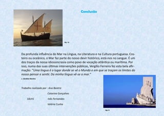 Da profunda influência do Mar na Língua, na Literatura e na Cultura portuguesa. Cos-
teiro ou oceânico, o Mar faz parte do nosso devir histórico, está-nos no sangue. É um
dos traços da nossa idiossincrasia como povo de vocação atlântica ou marítima. Por
isso, numa das suas últimas intervenções públicas, Vergílio Ferreira fez esta bela afir-
mação: “Uma língua é o lugar donde se vê o Mundo e em que se traçam os limites do
nosso pensar e sentir. Da minha língua vê-se o mar.”
J. Cândido Martins
Trabalho realizado por : Ana Beatriz
Catarina Gonçalves
10LH1 Inês Fernandes
Valéria Cunha
Conclusão
Fig. 12
Fig.13
 