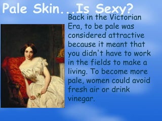 Pale Skin...Is Sexy?Back in the Victorian Era, to be pale was considered attractive because it meant that you didn't have to work in the fields to make a living. To become more pale, women could avoid fresh air or drink vinegar.