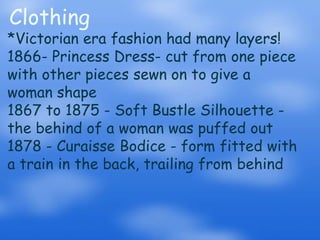 Clothing*Victorian era fashion had many layers!1866- Princess Dress- cut from one piece with other pieces sewn on to give a woman shape1867 to 1875 - Soft Bustle Silhouette - the behind of a woman was puffed out1878 - Curaisse Bodice - form fitted with a train in the back, trailing from behind