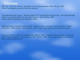 Citations1907, By. "Victorian Fashion." Wikipedia, the Free Encyclopedia. Web. 05 Dec. 2010. <http://en.wikipedia.org/wiki/Victorian_fashion>."Harrogate Borough Council - William Powell Frith: Painting the Victorian Age." Harrogate Borough Council - Local Government for Harrogate District. Web. 06 Dec. 2010. <http://www.harrogate.gov.uk/immediacy-4382>."Make-up History Cosmetics before 1950." Fashion History Costume Trends and Eras, Trends Victorians - Haute Couture. Web. 05 Dec. 2010. <http://www.fashion-era.com/make_up.htm>"Victorian Fashion History for Women from 1860 to 1900." Fashion History Costume Trends and Eras, Trends Victorians - Haute Couture. Web. 05 Dec. 2010. <http://www.fashion-era.com/mid-late_victorian_fashion.htm>.