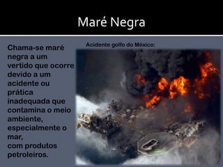 Maré NegraAcidente golfo do México:Chama-se maré negra a um vertido que ocorre devido a um acidente ou prática inadequada que contamina o meio ambiente, especialmente o mar, com produtos petroleiros.