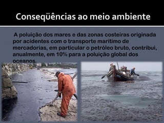 Conseqüências ao meio ambiente     A poluição dos mares e das zonas costeiras originada por acidentes com o transporte marítimo de mercadorias, em particular o petróleo bruto, contribui, anualmente, em 10% para a poluição global dos oceanos. 