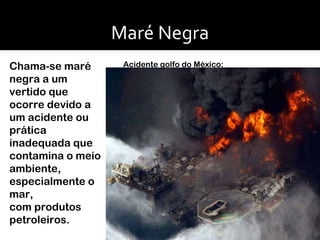 Maré Negra Chama-se maré negra a um vertido que ocorre devido a um acidente ou prática inadequada que contamina o meio ambiente, especialmente o mar, com produtos petroleiros. Acidente golfo do México: 