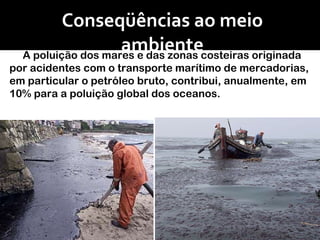 Conseqüências ao meio ambiente A poluição dos mares e das zonas costeiras originada por acidentes com o transporte marítimo de mercadorias, em particular o petróleo bruto, contribui, anualmente, em 10% para a poluição global dos oceanos.  