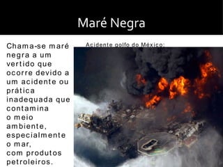 Maré Negra
Ch a m a -s e m a r é       A c i d e n t e g o l fo d o M é x i c o :
negra a um
ve r t i d o q u e
o c o r r e d ev i d o a
um ac ident e ou
prát ic a
inadequada que
c ont am ina
o m eio
am bient e,
espec ialm ent e
o m a r,
c om produt os
pet roleiros.
 