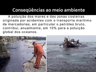 Conseqüências ao meio ambiente
      A p o l u i ç ã o d o s m a r e s e d a s zo n a s c o s t e i r a s
o r i g i n a d a p o r a c i d e n t e s c o m o t r a n s p o r t e m a r ít i m o
d e m e r c a d o r i a s , e m p a r t i c u l a r o p e t r ó l e o b r u t o,
c ont ribui, anualm ent e, em 10% para a poluiç ão
global dos oc eanos.
 