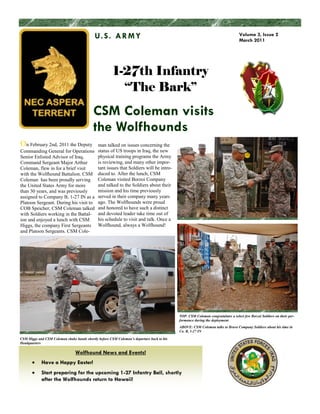 U. S . A R M Y                                                                       Volume 3, Issue 2
                                                                                                                                 March 2011




                                                       1-27th Infantry
                                                         “The Bark”
                                           CSM Coleman visits
                                           the Wolfhounds
On February 2nd, 2011 the Deputy              man talked on issues concerning the
Commanding General for Operations             status of US troops in Iraq, the new
Senior Enlisted Advisor of Iraq,              physical training programs the Army
Command Sergeant Major Arthur                 is reviewing, and many other impor-
Coleman, flew in for a brief visit            tant issues that Soldiers will be intro-
with the Wolfhound Battalion. CSM             duced to. After the lunch, CSM
Coleman has been proudly serving              Coleman visited Borzoi Company
the United States Army for more               and talked to the Soldiers about their
than 30 years, and was previously             mission and his time previously
assigned to Company B, 1-27 IN as a           served in their company many years
Platoon Sergeant. During his visit to         ago. The Wolfhounds were proud
COB Speicher, CSM Coleman talked              and honored to have such a distinct
with Soldiers working in the Battal-          and devoted leader take time out of
ion and enjoyed a lunch with CSM              his schedule to visit and talk. Once a
Higgs, the company First Sergeants            Wolfhound, always a Wolfhound!
and Platoon Sergeants. CSM Cole-




                                                                                           TOP: CSM Coleman congratulates a select few Borzoi Soldiers on their per-
                                                                                           formance during the deployment
                                                                                           ABOVE: CSM Coleman talks to Bravo Company Soldiers about his time in
                                                                                           Co. B, 1-27 IN

CSM Higgs and CSM Coleman shake hands shortly before CSM Coleman’s departure back to his
Headquarters

                                 Wolfhound News and Events!
            Have a Happy Easter!
            Start preparing for the upcoming 1-27 Infantry Ball, shortly
            after the Wolfhounds return to Hawaii!
 