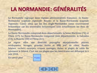 LA NORMANDIE: GÉNÉRALITÉS La Normandie regroupe deux régions administratives françaises -la Haute-Normandie (capitale régionale: Rouen) et la Basse-Normandie (capitale régionale: Caen)- ainsi qui les îles Anglo-Normandes (sous souveraineté britannique car les souverains britanniques sont actuellement les ducs de Normandie). La Haute-Normandie comprend deux départements: la Seine-Maritime (76) et l’Eure (27). La Basse-Normandie comprend trois départements: le Calvados (14), la Manche (50) et l’Orne (61). La région offre une diversité paysagère exceptionnelle: plaines verdoyantes, bocages, grandes forêts et 600 km2 de côtes. Hautes falaises, rochers escarpés, criques sauvages, dunes et plages de sable fin jalonnent le littoral. C’est sur ces plages que les Américains ont débarqué le 6 juin 1944. En savoir plus  Micorreo 