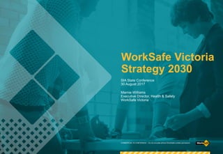 WorkSafe Victoria
Strategy 2030
Marnie Williams
Executive Director, Health & Safety
WorkSafe Victoria
SIA State Conference
30 August 2017
COMMERCIAL IN CONFIDENCE – Do not circulate without WorkSafe’s written permission.
 