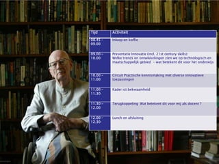 Tijd            Activiteit
Tijdstip        Wat             08.45 -         Inloop en koffie
                                09.00
9:30 – 9:45     Inloop

9:45 – 10:00    Zeepkistenronde: “Dit doen we al met de 4 Windstreken” (incl. 21st century skills):
                               09.00 -          Presentatie Innovatie
                               10.00            Welke trends en ontwikkelingen zien we op technologisch en
10:00 – 11:00                                   maatschappelijk gebied - wat betekent dit voor het onderwijs
                Presentatie Onderwijs, innovaties en trends

11:00 – 12:00   Circuit Innovatieve toepassingen in het onderwijs, wat werkt al?
                               10.00 -         Circuit Practische kennismaking met diverse innovatieve
12:00 – 12:15   Korte terugkoppeling en vooruitblik
                               11.00           toepassingen
12:15 – 13:00   Lunch
                                11.00 -        Kader ict bekwaamheid
13:00 – 13:30                   11.30
                Wat weet je al van Social Media? En wat wil je weten?
                Brainstorm…..
                                11.30 -       Terugkoppeling Wat betekent dit voor mij als docent ?
13:30 – 14:00                   12.00 in het Basisonderwijs
                Presentatie Social Media

14:00 – 15:00   Dieper met T-Pack
                                12.00 -         Lunch en afsluiting
15:00 – 15:15   Pitch and Like! 12.30

15:15 – 15:30   Terugkoppeling en
                “ik Beloof….”
 